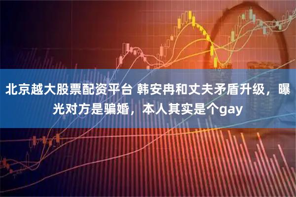 北京越大股票配资平台 韩安冉和丈夫矛盾升级，曝光对方是骗婚，本人其实是个gay