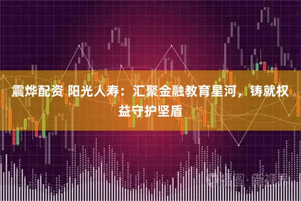 震烨配资 阳光人寿：汇聚金融教育星河，铸就权益守护坚盾