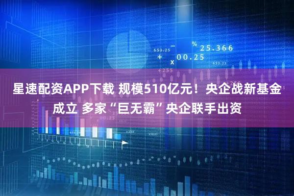 星速配资APP下载 规模510亿元！央企战新基金成立 多家“巨无霸”央企联手出资