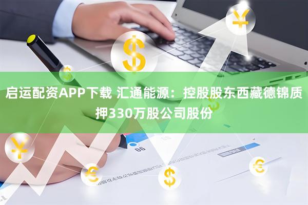 启运配资APP下载 汇通能源:控股股东西藏德锦质押330万股公司股份