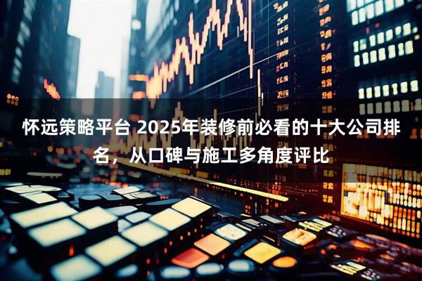 怀远策略平台 2025年装修前必看的十大公司排名，从口碑与施工多角度评比