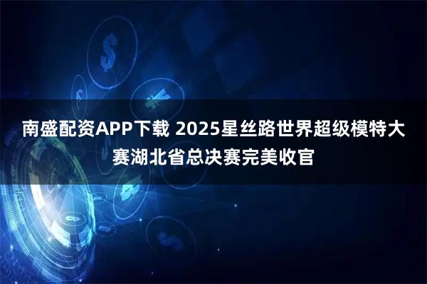南盛配资APP下载 2025星丝路世界超级模特大赛湖北省总决赛完美收官