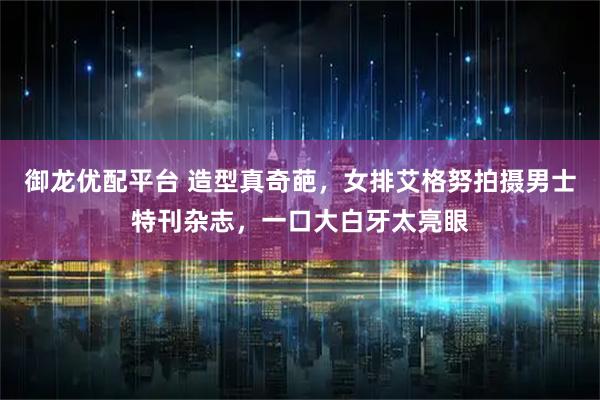 御龙优配平台 造型真奇葩，女排艾格努拍摄男士特刊杂志，一口大白牙太亮眼