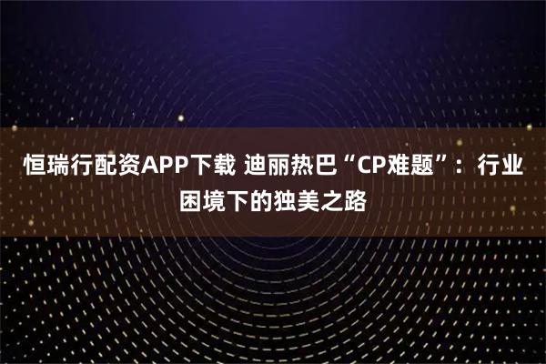 恒瑞行配资APP下载 迪丽热巴“CP难题”：行业困境下的独美之路