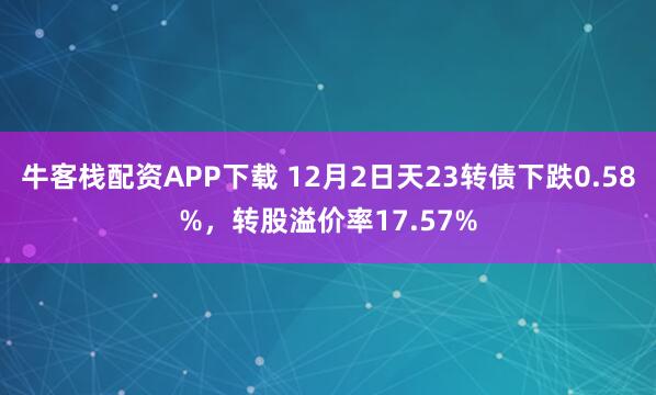 牛客栈配资APP下载 12月2日天23转债下跌0.58%，转股溢价率17.57%