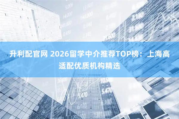 升利配官网 2026留学中介推荐TOP榜：上海高适配优质机构精选