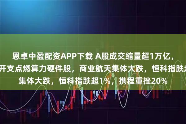 恩卓中盈配资APP下载 A股成交缩量超1万亿，台积电大幅上调资本开支点燃算力硬件股，商业航天集体大跌，恒科指跌超1%，携程重挫20%