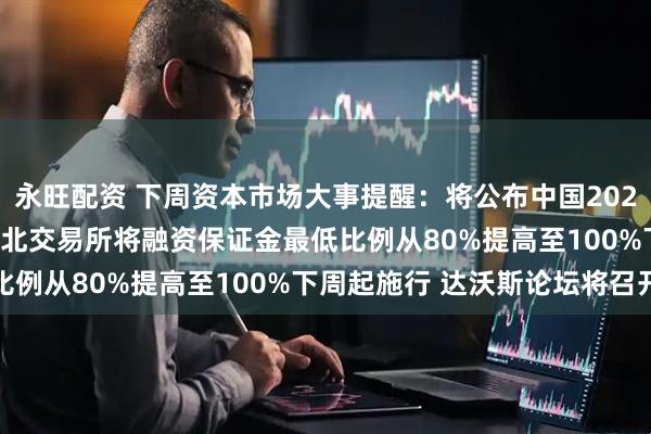 永旺配资 下周资本市场大事提醒：将公布中国2025年全年GDP数据 沪深北交易所将融资保证金最低比例从80%提高至100%下周起施行 达沃斯论坛将召开