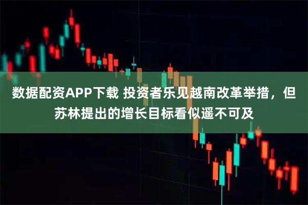 数据配资APP下载 投资者乐见越南改革举措，但苏林提出的增长目标看似遥不可及