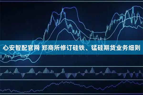 心安智配官网 郑商所修订硅铁、锰硅期货业务细则
