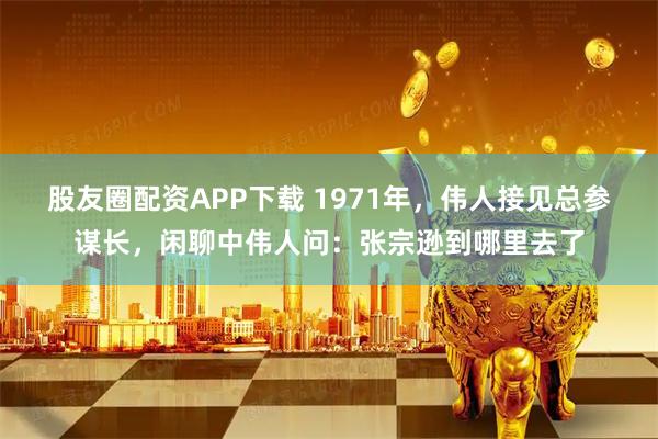 股友圈配资APP下载 1971年，伟人接见总参谋长，闲聊中伟人问：张宗逊到哪里去了