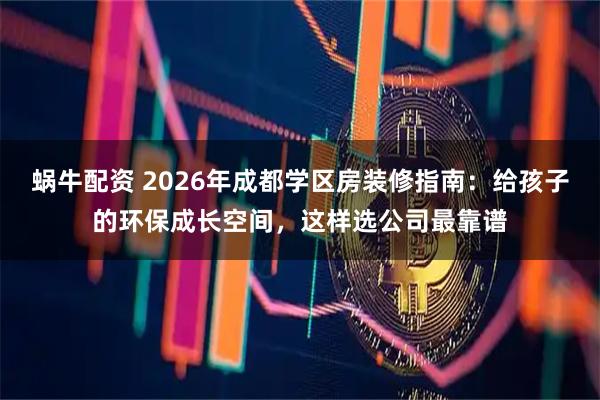 蜗牛配资 2026年成都学区房装修指南：给孩子的环保成长空间，这样选公司最靠谱