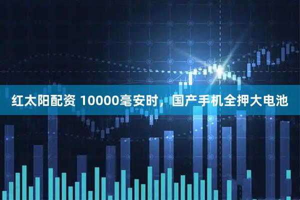 红太阳配资 10000毫安时，国产手机全押大电池