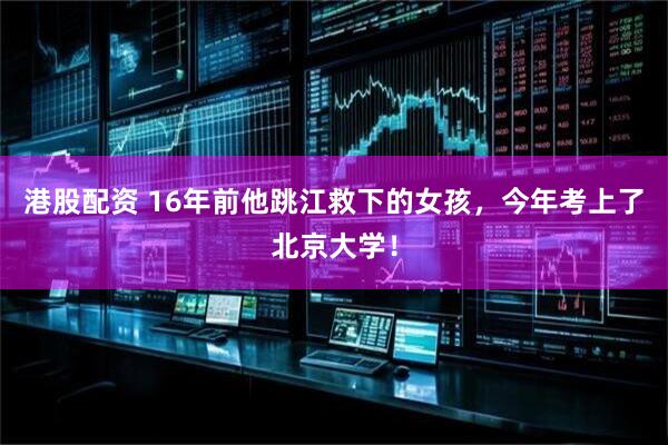 港股配资 16年前他跳江救下的女孩，今年考上了北京大学！